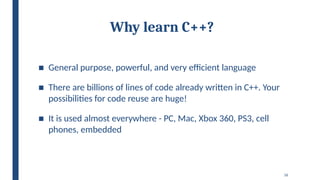 16
Why learn C++?
■ General purpose, powerful, and very efficient language
■ There are billions of lines of code already written in C++. Your
possibilities for code reuse are huge!
■ It is used almost everywhere - PC, Mac, Xbox 360, PS3, cell
phones, embedded
 