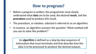 25
How to program?
• Before a program is written, the programmer must clearly
understand what data are to be used, the desired result, and the
procedure used to produce this result.
• The procedure, or solution, selected is referred to as an algorithm.
• In essence, an algorithm answers the question “What method will
you use to solve this problem?”
An algorithm is defined as a step-by-step sequence of
instructions that must terminate and that describe how the
data is to be processed to produce the desired outputs.
 