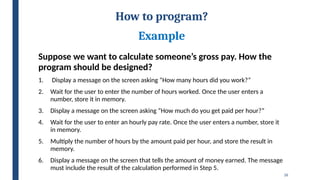 26
How to program?
Example
Suppose we want to calculate someone’s gross pay. How the
program should be designed?
1. Display a message on the screen asking “How many hours did you work?”
2. Wait for the user to enter the number of hours worked. Once the user enters a
number, store it in memory.
3. Display a message on the screen asking “How much do you get paid per hour?”
4. Wait for the user to enter an hourly pay rate. Once the user enters a number, store it
in memory.
5. Multiply the number of hours by the amount paid per hour, and store the result in
memory.
6. Display a message on the screen that tells the amount of money earned. The message
must include the result of the calculation performed in Step 5.
 