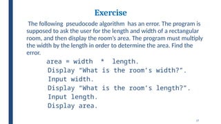 27
Exercise
The following pseudocode algorithm has an error. The program is
supposed to ask the user for the length and width of a rectangular
room, and then display the room’s area. The program must multiply
the width by the length in order to determine the area. Find the
error.
area = width * length.
Display “What is the room’s width?”.
Input width.
Display “What is the room’s length?”.
Input length.
Display area.
 