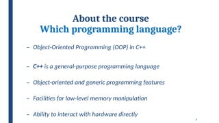 6
About the course
Which programming language?
– Object-Oriented Programming (OOP) in C++
– C++ is a general-purpose programming language
– Object-oriented and generic programming features
– Facilities for low-level memory manipulation
– Ability to interact with hardware directly
 