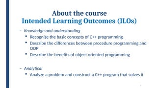7
About the course
Intended Learning Outcomes (ILOs)
– Knowledge and understanding
 Recognize the basic concepts of C++ programming
 Describe the differences between procedure programming and
OOP
 Describe the benefits of object oriented programming
– Analytical
 Analyze a problem and construct a C++ program that solves it
 