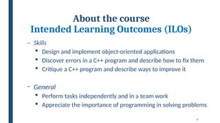 8
About the course
Intended Learning Outcomes (ILOs)
– Skills
 Design and implement object-oriented applications
 Discover errors in a C++ program and describe how to fix them
 Critique a C++ program and describe ways to improve it
‒ General
 Perform tasks independently and in a team work
 Appreciate the importance of programming in solving problems
 