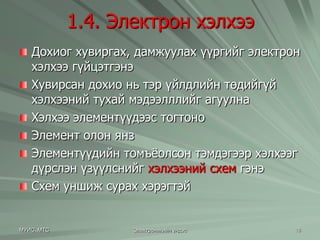 1.4. Электрон хэлхээ 
Дохиог хувиргах, дамжуулах үүргийг электрон 
хэлхээ гүйцэтгэнэ 
Хувирсан дохио нь тэр үйлдлийн төдийгүй 
хэлхээний тухай мэдээлллийг агуулна 
Хэлхээ элементүүдээс тогтоно 
Элемент олон янз 
Элементүүдийн томъѐолсон тэмдэгээр хэлхээг 
дүрслэн үзүүлснийг хэлхээний схем гэнэ 
Схем уншиж сурах хэрэгтэй 
МУИС, МТС Электроникийн үндэс 18 
 