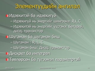 Элементүүдийн ангилал 
Идэвхитэй ба идэвхигүй 
– Идэвхигүй нь энергийг шингээнэ: R,L,C 
– Идэвхитэй нь энергийг үүсгэнэ: Батарей, 
диод, транзистор 
Шугаман ба шугаман биш 
– Шугаман : R, L, C 
– Шугаман биш: Диод, транзистор 
Дискрет ба интеграл 
Төвлөрсөн ба түгээмэл параметртэй 
МУИС, МТС Электроникийн үндэс 19 
 