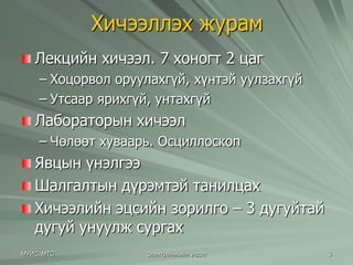 Хичээллэх журам 
Лекцийн хичээл. 7 хоногт 2 цаг 
– Хоцорвол оруулахгүй, хүнтэй уулзахгүй 
– Утсаар ярихгүй, унтахгүй 
Лабораторын хичээл 
– Чөлөөт хуваарь. Осциллоскоп 
Явцын үнэлгээ 
Шалгалтын дүрэмтэй танилцах 
Хичээлийн эцсийн зорилго – 3 дугуйтай 
дугуй унуулж сургах 
МУИС, МТС Электроникийн үндэс 3 
 