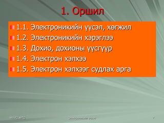 1. Оршил 
1.1. Электроникийн үүсэл, хөгжил 
1.2. Электроникийн хэрэглээ 
1.3. Дохио, дохионы үүсгүүр 
1.4. Электрон хэлхээ 
1.5. Электрон хэлхээг судлах арга 
МУИС, МТС Электроникийн үндэс 7 
 