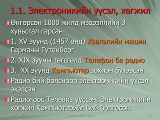 1.1. Электроникийн үүсэл, хөгжил 
Өнгөрсөн 1000 жилд мэдээллийн 3 
хувьсгал гарсан 
1. ХV зуунд (1457 онд) Хэвлэлийн машин. 
Германы Гутенберг 
2. XIX зууны төгсгөлд Телефон ба радио 
3. XX зуунд Компьютер зохион бүтээсэн 
Радио бий болсноор электроникийн үүсэл 
эхэлсэн 
Радиогоос Телевиз үүссэн, Электроникийн 
хөгжил Компьютерийг бий болгосон 
МУИС, МТС Электроникийн үндэс 8 
 