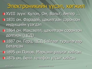 Электроникийн үүсэл, хөгжил 
XVIII зуун: Кулон, Ом, Вольт, Ампер ... 
1831 он. Фарадей, цахилгаан соронзон 
индукцийн үзэгдэл 
1864 он. Максвелл, цахилгаан соронзон 
долгион (ЦСД) 
1887 он. Герц, ЦСД байгааг туршлагаар 
баталсан 
1895 он Попов, Маркони радиог хийсэн 
1876 он, Белл телефон утсыг хийсэн 
МУИС, МТС Электроникийн үндэс 9 
 