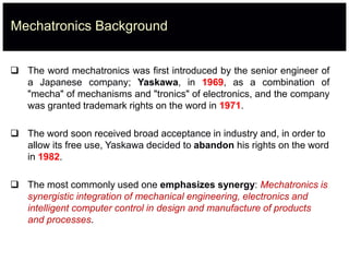Mechatronics Background
 The word mechatronics was first introduced by the senior engineer of
a Japanese company; Yaskawa, in 1969, as a combination of
"mecha" of mechanisms and "tronics" of electronics, and the company
was granted trademark rights on the word in 1971.
 The word soon received broad acceptance in industry and, in order to
allow its free use, Yaskawa decided to abandon his rights on the word
in 1982.
 The most commonly used one emphasizes synergy: Mechatronics is
synergistic integration of mechanical engineering, electronics and
intelligent computer control in design and manufacture of products
and processes.
 