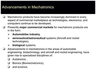 Advancements in Mechatronics
 Mechatronic products have become increasingly dominant in every
aspect of commercial marketplace as technologies, electronics, and
computers continue to be developed.
 Presently major commercial markets for mechatronic products are
in the form:
 Automobiles industry,
 aeronautical/astronautical systems (Aircraft and rocket
technologies),
 biological systems.
 Advancements in mechatronics in the areas of automobile
engineering, biotechnology, and aircraft and rocket engineering, have
given rise to specialized disciplines of:
 Autotronics ,
 Bionics (Biomechatronics),
 and avionics.
 
