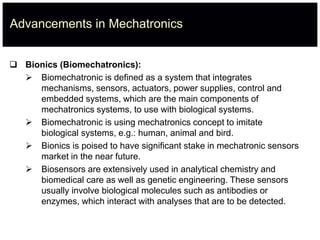 Advancements in Mechatronics
 Bionics (Biomechatronics):
 Biomechatronic is defined as a system that integrates
mechanisms, sensors, actuators, power supplies, control and
embedded systems, which are the main components of
mechatronics systems, to use with biological systems.
 Biomechatronic is using mechatronics concept to imitate
biological systems, e.g.: human, animal and bird.
 Bionics is poised to have significant stake in mechatronic sensors
market in the near future.
 Biosensors are extensively used in analytical chemistry and
biomedical care as well as genetic engineering. These sensors
usually involve biological molecules such as antibodies or
enzymes, which interact with analyses that are to be detected.
 