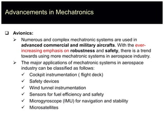 Advancements in Mechatronics
 Avionics:
 Numerous and complex mechatronic systems are used in
advanced commercial and military aircrafts. With the ever-
increasing emphasis on robustness and safety, there is a trend
towards using more mechatronic systems in aerospace industry.
 The major applications of mechatronic systems in aerospace
industry can be classified as follows:
 Cockpit instrumentation ( flight deck)
 Safety devices
 Wind tunnel instrumentation
 Sensors for fuel efficiency and safety
 Microgyroscope (IMU) for navigation and stability
 Microsatellites
 