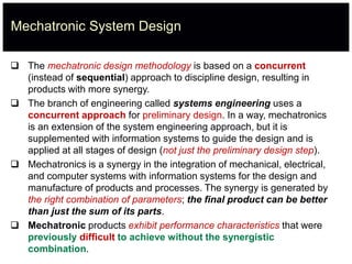 Mechatronic System Design
 The mechatronic design methodology is based on a concurrent
(instead of sequential) approach to discipline design, resulting in
products with more synergy.
 The branch of engineering called systems engineering uses a
concurrent approach for preliminary design. In a way, mechatronics
is an extension of the system engineering approach, but it is
supplemented with information systems to guide the design and is
applied at all stages of design (not just the preliminary design step).
 Mechatronics is a synergy in the integration of mechanical, electrical,
and computer systems with information systems for the design and
manufacture of products and processes. The synergy is generated by
the right combination of parameters; the final product can be better
than just the sum of its parts.
 Mechatronic products exhibit performance characteristics that were
previously difficult to achieve without the synergistic
combination.
 