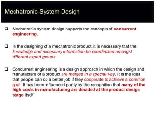 Mechatronic System Design
 Mechatronic system design supports the concepts of concurrent
engineering.
 In the designing of a mechatronic product, it is necessary that the
knowledge and necessary information be coordinated amongst
different expert groups.
 Concurrent engineering is a design approach in which the design and
manufacture of a product are merged in a special way. It is the idea
that people can do a better job if they cooperate to achieve a common
goal. It has been influenced partly by the recognition that many of the
high costs in manufacturing are decided at the product design
stage itself.
 
