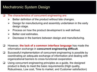 Mechatronic System Design
 The characteristics of concurrent engineering are:
 Better definition of the product without late changes.
 Design for manufacturing and assembly undertaken in the early
design stage.
 Process on how the product development is well defined.
 Better cost estimates.
 Decrease in the barriers between design and manufacturing.
 However, the lack of a common interface language has made the
information exchange in concurrent engineering difficult.
 Successful implementation of concurrent engineering is possible by
coordinating an adequate exchange of information and dealing with
organizational barriers to cross-functional cooperation.
 Using concurrent engineering principles as a guide, the designed
product is likely to meet the basic requirements (High quality,
Robustness, Low cost, Time to market, and Customer satisfaction)
 