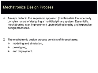 Mechatronics Design Process
 A major factor in the sequential approach (traditional) is the inherently
complex nature of designing a multidisciplinary system. Essentially,
mechatronics is an improvement upon existing lengthy and expensive
design processes.
 The mechatronic design process consists of three phases:
 modeling and simulation,
 prototyping,
 and deployment.
 