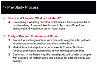 1- Pre-Study Process
 Basics and Analysis: What is it all about?
 Developing a washing machine which uses a technique similar to
hand washing. A product like this would be more efficient and
ecological and would operate on lower costs.
 Study of Product, Customer and Market
 Product: A washing machine with this technology has the potential
to be faster, more ecological and more cost-efficient.
 Market: In a first step, the target market is Europe, Northern
America and Japan, households in well-developed countries.
 Customer: In the beginning, the target group will consist of people
with average (or high) income and a sense for cost-efficiency and
ecology.
 