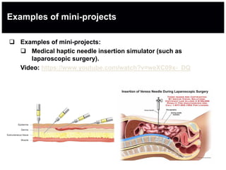 Examples of mini-projects
 Examples of mini-projects:
 Medical haptic needle insertion simulator (such as
laparoscopic surgery).
Video: https://www.youtube.com/watch?v=weXC09x-_DQ
 