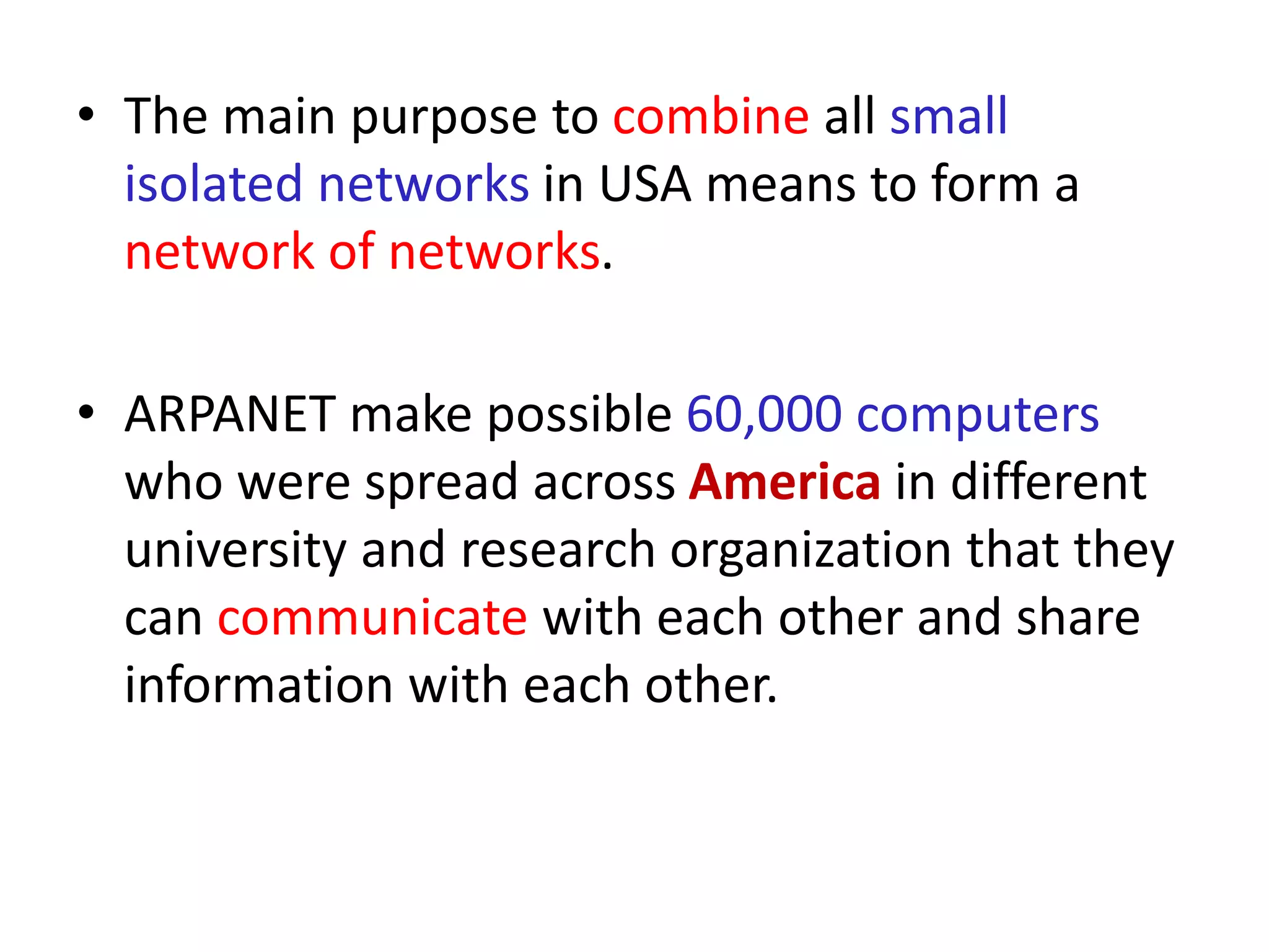 • The main purpose to combine all small
isolated networks in USA means to form a
network of networks.
• ARPANET make possible 60,000 computers
who were spread across America in different
university and research organization that they
can communicate with each other and share
information with each other.
 