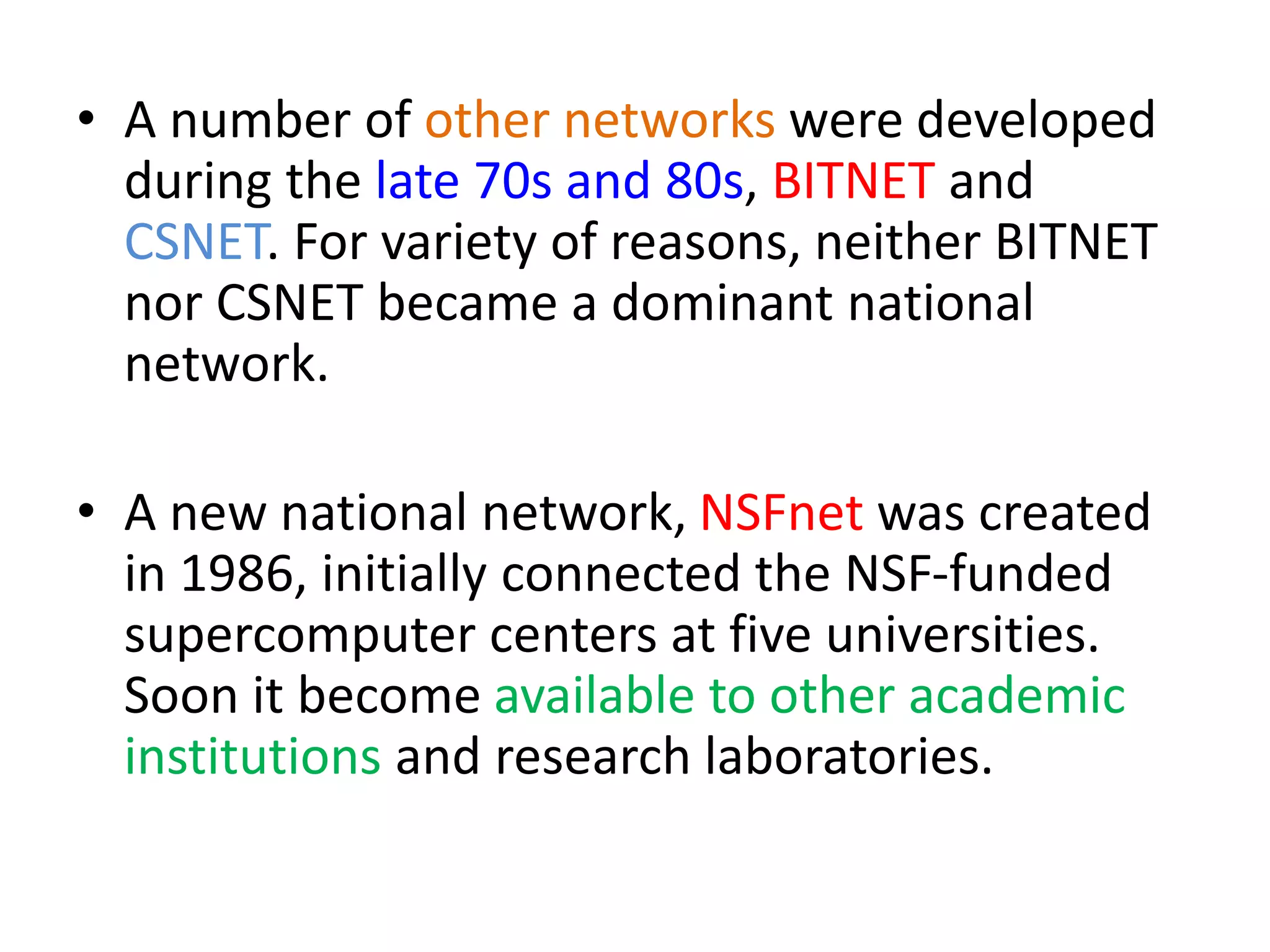• A number of other networks were developed
during the late 70s and 80s, BITNET and
CSNET. For variety of reasons, neither BITNET
nor CSNET became a dominant national
network.
• A new national network, NSFnet was created
in 1986, initially connected the NSF-funded
supercomputer centers at five universities.
Soon it become available to other academic
institutions and research laboratories.
 