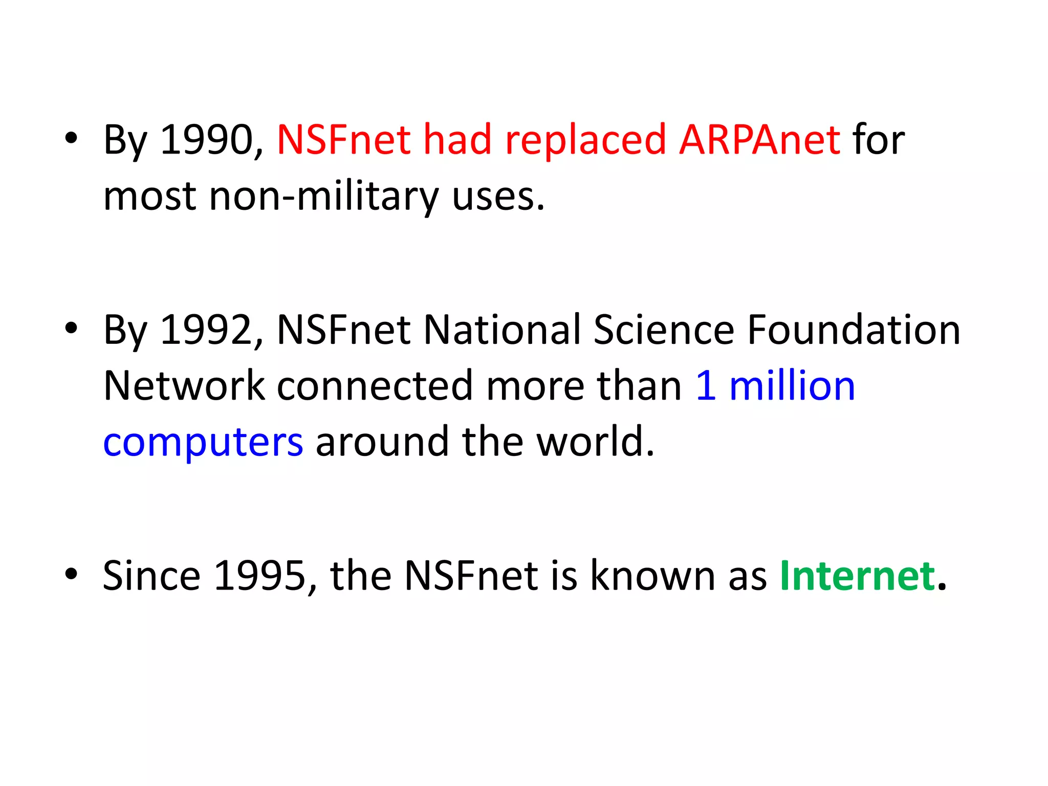 • By 1990, NSFnet had replaced ARPAnet for
most non-military uses.
• By 1992, NSFnet National Science Foundation
Network connected more than 1 million
computers around the world.
• Since 1995, the NSFnet is known as Internet.
 