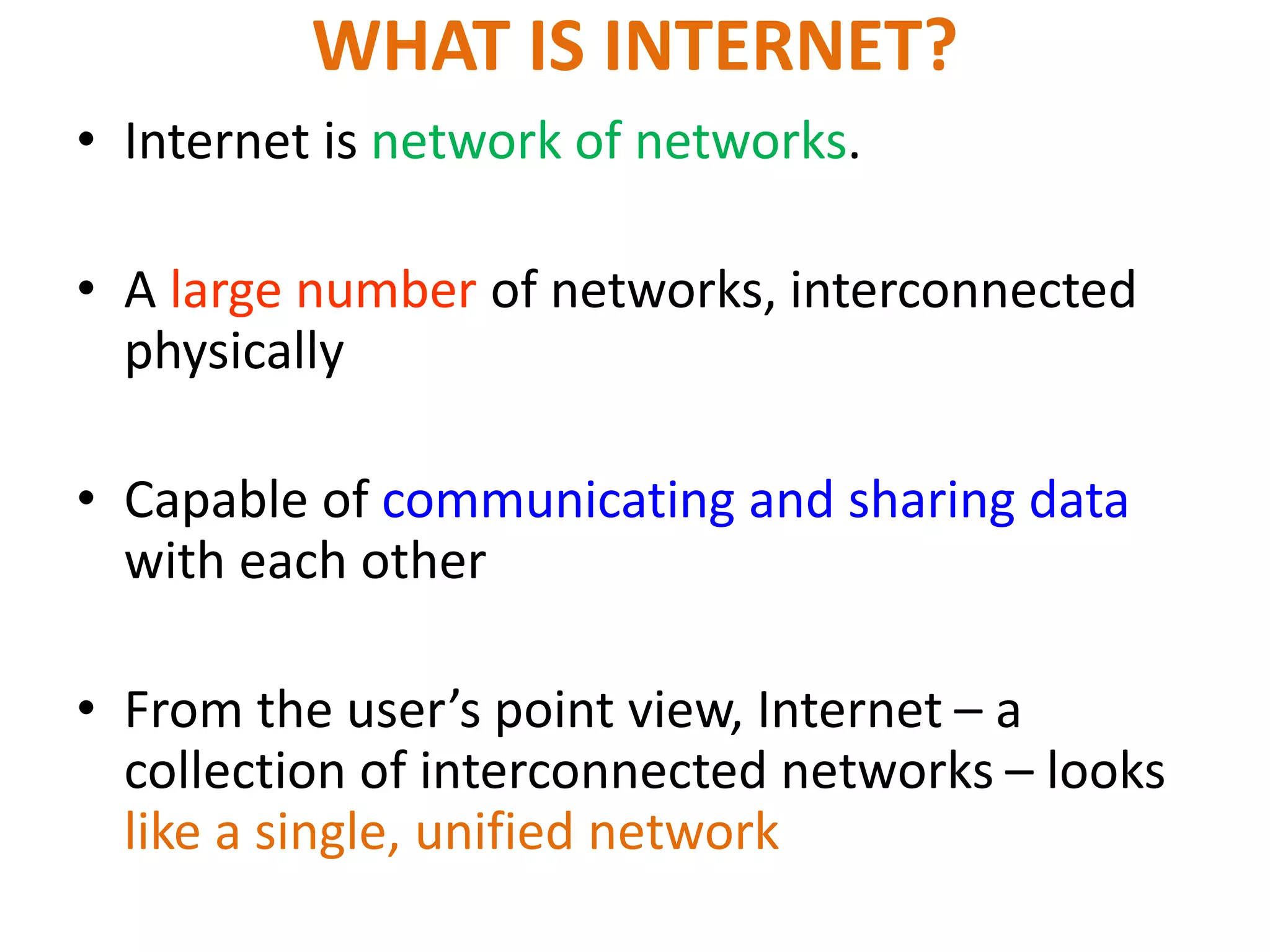 • Internet is network of networks.
• A large number of networks, interconnected
physically
• Capable of communicating and sharing data
with each other
• From the user’s point view, Internet – a
collection of interconnected networks – looks
like a single, unified network
WHAT IS INTERNET?
 