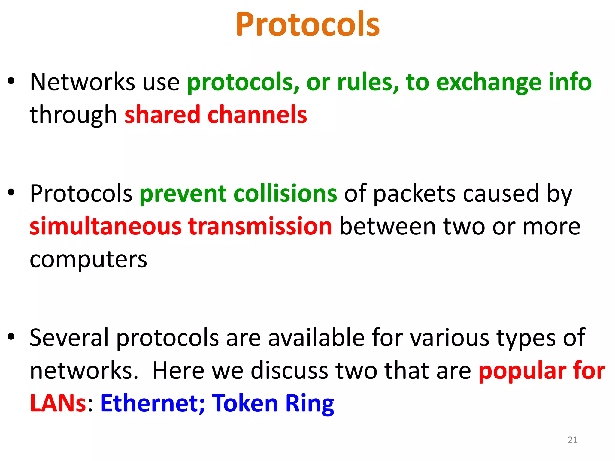 21
Protocols
• Networks use protocols, or rules, to exchange info
through shared channels
• Protocols prevent collisions of packets caused by
simultaneous transmission between two or more
computers
• Several protocols are available for various types of
networks. Here we discuss two that are popular for
LANs: Ethernet; Token Ring
 
