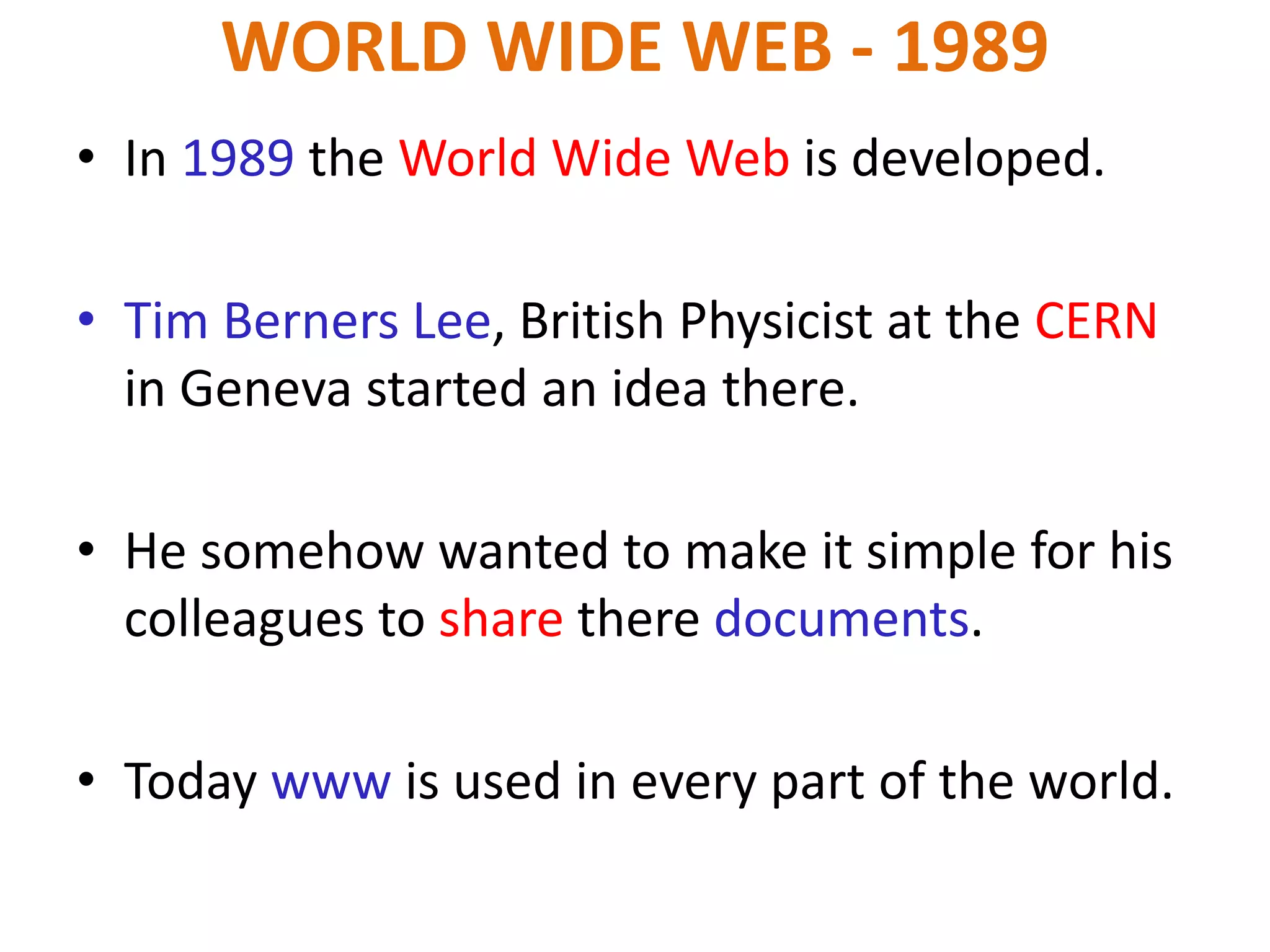WORLD WIDE WEB - 1989
• In 1989 the World Wide Web is developed.
• Tim Berners Lee, British Physicist at the CERN
in Geneva started an idea there.
• He somehow wanted to make it simple for his
colleagues to share there documents.
• Today www is used in every part of the world.
 