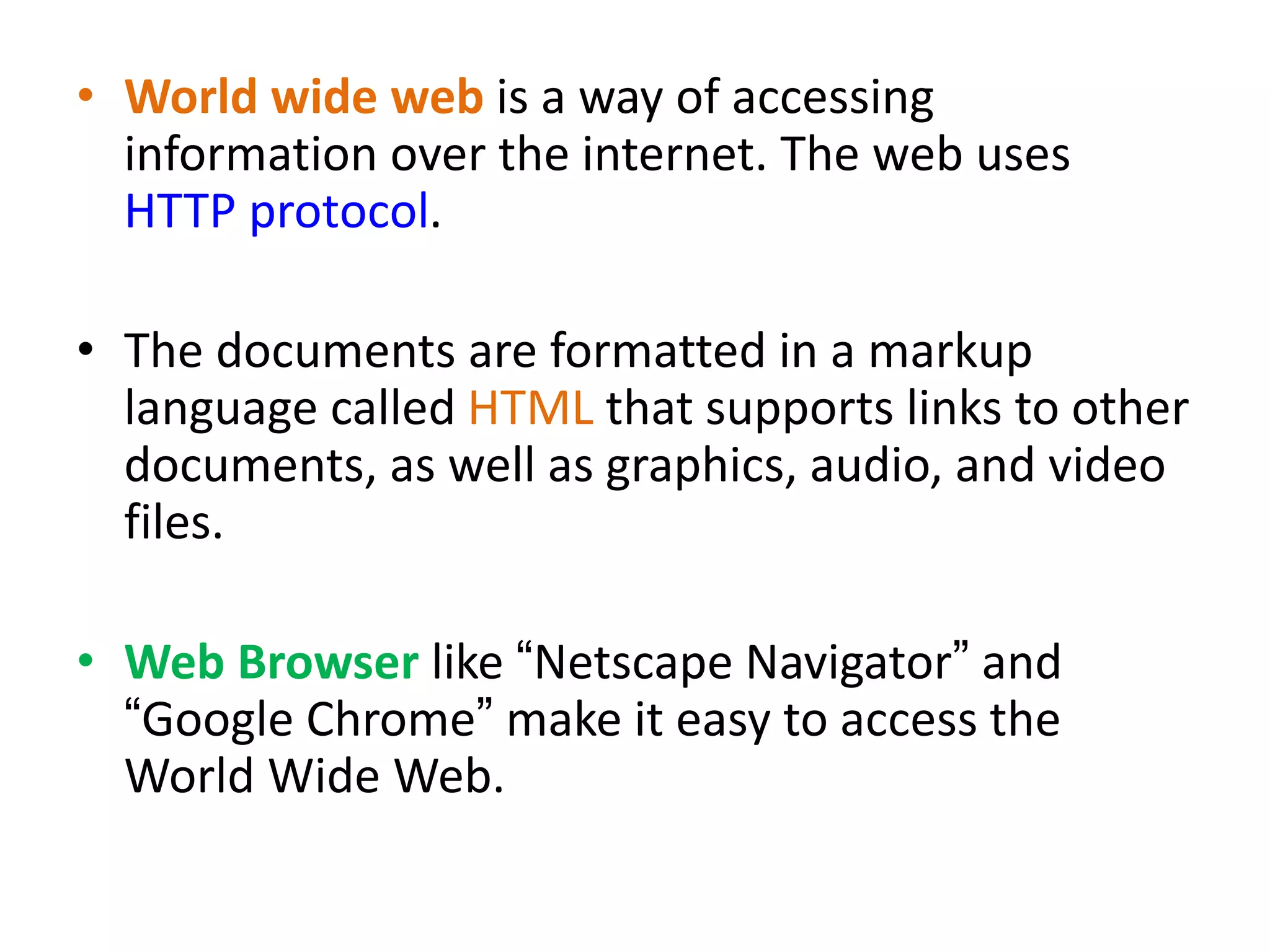• World wide web is a way of accessing
information over the internet. The web uses
HTTP protocol.
• The documents are formatted in a markup
language called HTML that supports links to other
documents, as well as graphics, audio, and video
files.
• Web Browser like “Netscape Navigator” and
“Google Chrome” make it easy to access the
World Wide Web.
 