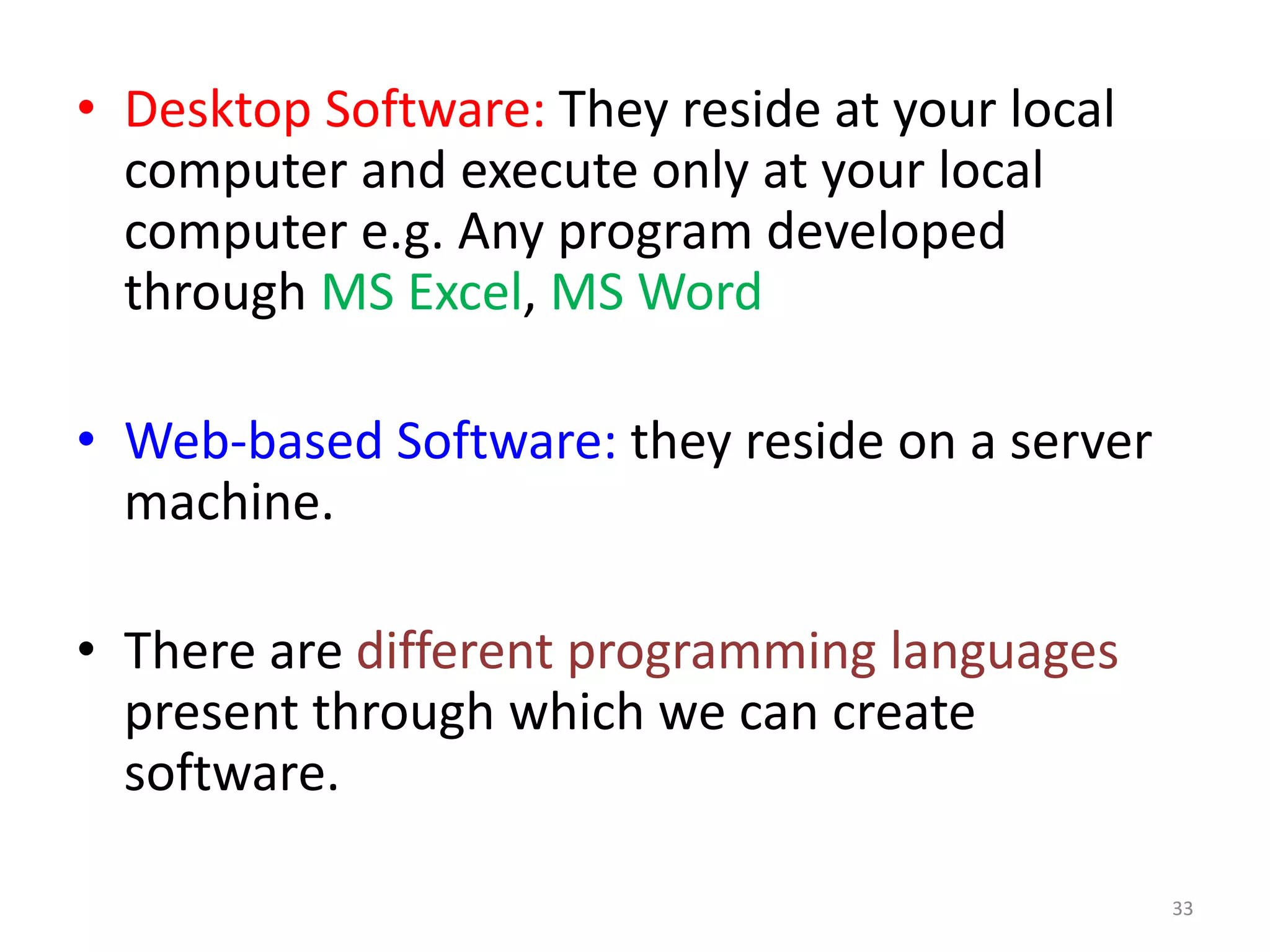 • Desktop Software: They reside at your local
computer and execute only at your local
computer e.g. Any program developed
through MS Excel, MS Word
• Web-based Software: they reside on a server
machine.
• There are different programming languages
present through which we can create
software.
33
 