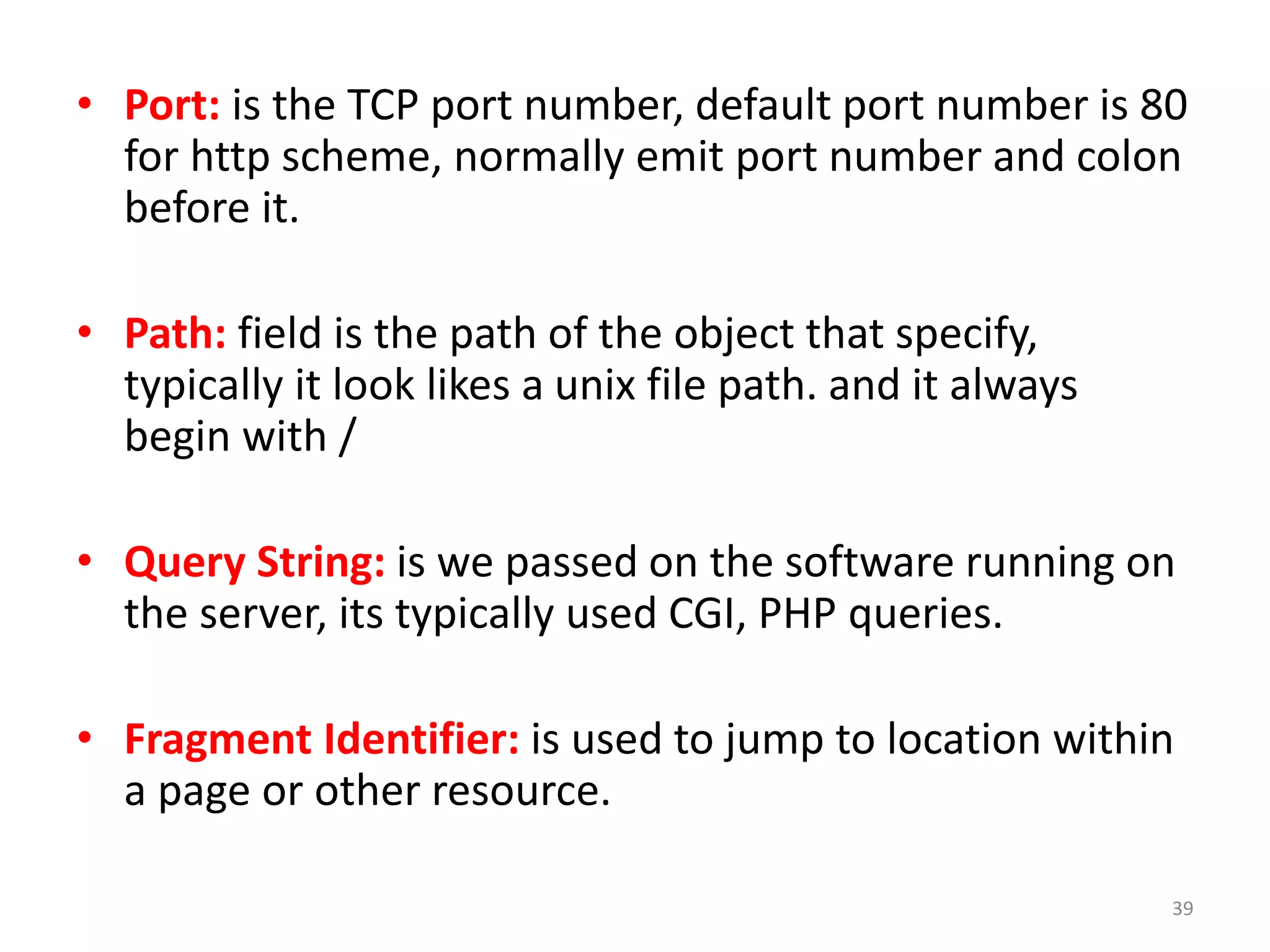 • Port: is the TCP port number, default port number is 80
for http scheme, normally emit port number and colon
before it.
• Path: field is the path of the object that specify,
typically it look likes a unix file path. and it always
begin with /
• Query String: is we passed on the software running on
the server, its typically used CGI, PHP queries.
• Fragment Identifier: is used to jump to location within
a page or other resource.
39
 