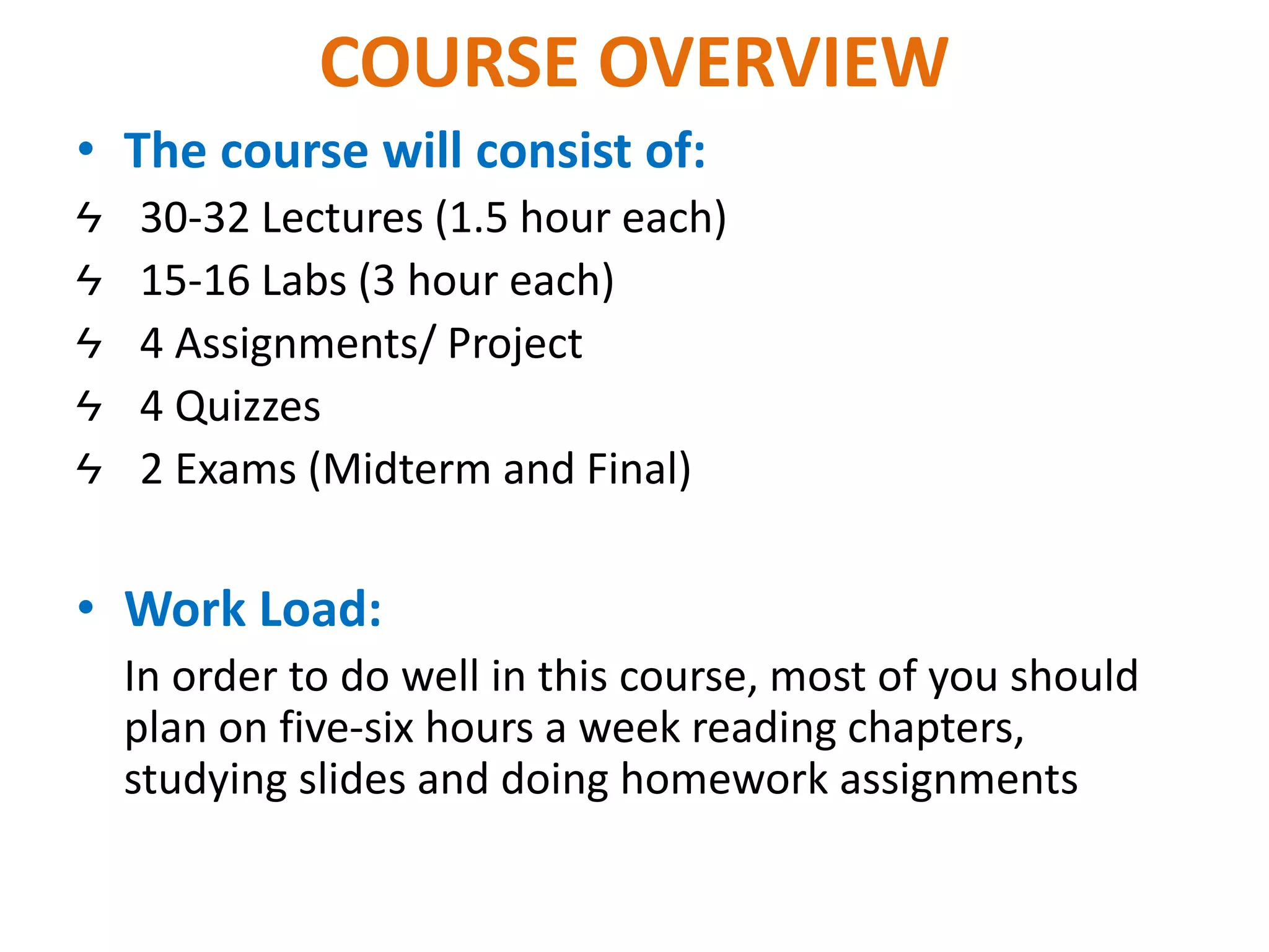 COURSE OVERVIEW
• The course will consist of:
Ϟ 30-32 Lectures (1.5 hour each)
Ϟ 15-16 Labs (3 hour each)
Ϟ 4 Assignments/ Project
Ϟ 4 Quizzes
Ϟ 2 Exams (Midterm and Final)
• Work Load:
In order to do well in this course, most of you should
plan on five-six hours a week reading chapters,
studying slides and doing homework assignments
 