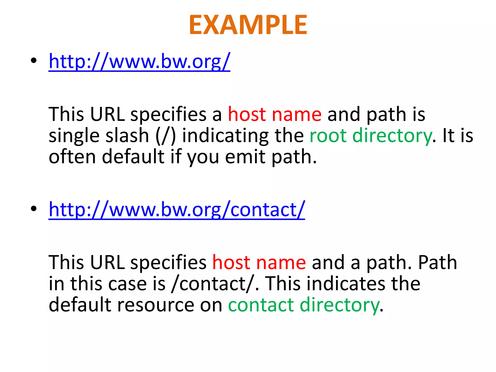 EXAMPLE
• http://www.bw.org/
This URL specifies a host name and path is
single slash (/) indicating the root directory. It is
often default if you emit path.
• http://www.bw.org/contact/
This URL specifies host name and a path. Path
in this case is /contact/. This indicates the
default resource on contact directory.
 
