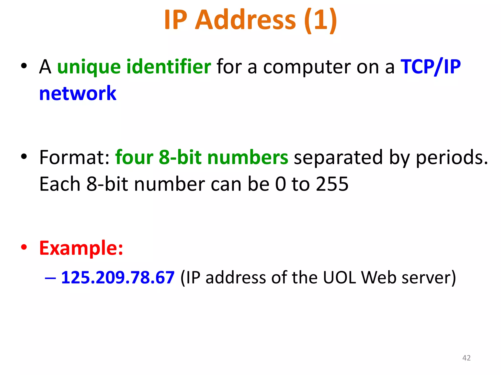 42
IP Address (1)
• A unique identifier for a computer on a TCP/IP
network
• Format: four 8-bit numbers separated by periods.
Each 8-bit number can be 0 to 255
• Example:
– 125.209.78.67 (IP address of the UOL Web server)
 