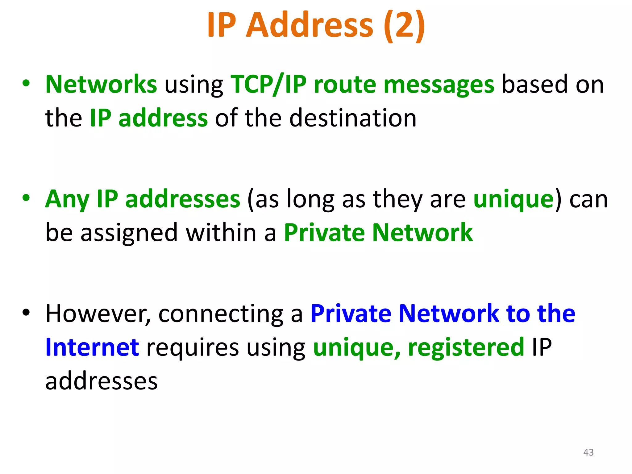 43
IP Address (2)
• Networks using TCP/IP route messages based on
the IP address of the destination
• Any IP addresses (as long as they are unique) can
be assigned within a Private Network
• However, connecting a Private Network to the
Internet requires using unique, registered IP
addresses
 