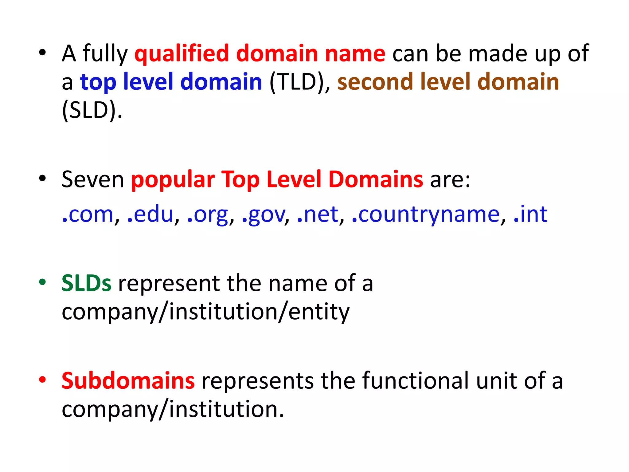• A fully qualified domain name can be made up of
a top level domain (TLD), second level domain
(SLD).
• Seven popular Top Level Domains are:
.com, .edu, .org, .gov, .net, .countryname, .int
• SLDs represent the name of a
company/institution/entity
• Subdomains represents the functional unit of a
company/institution.
 