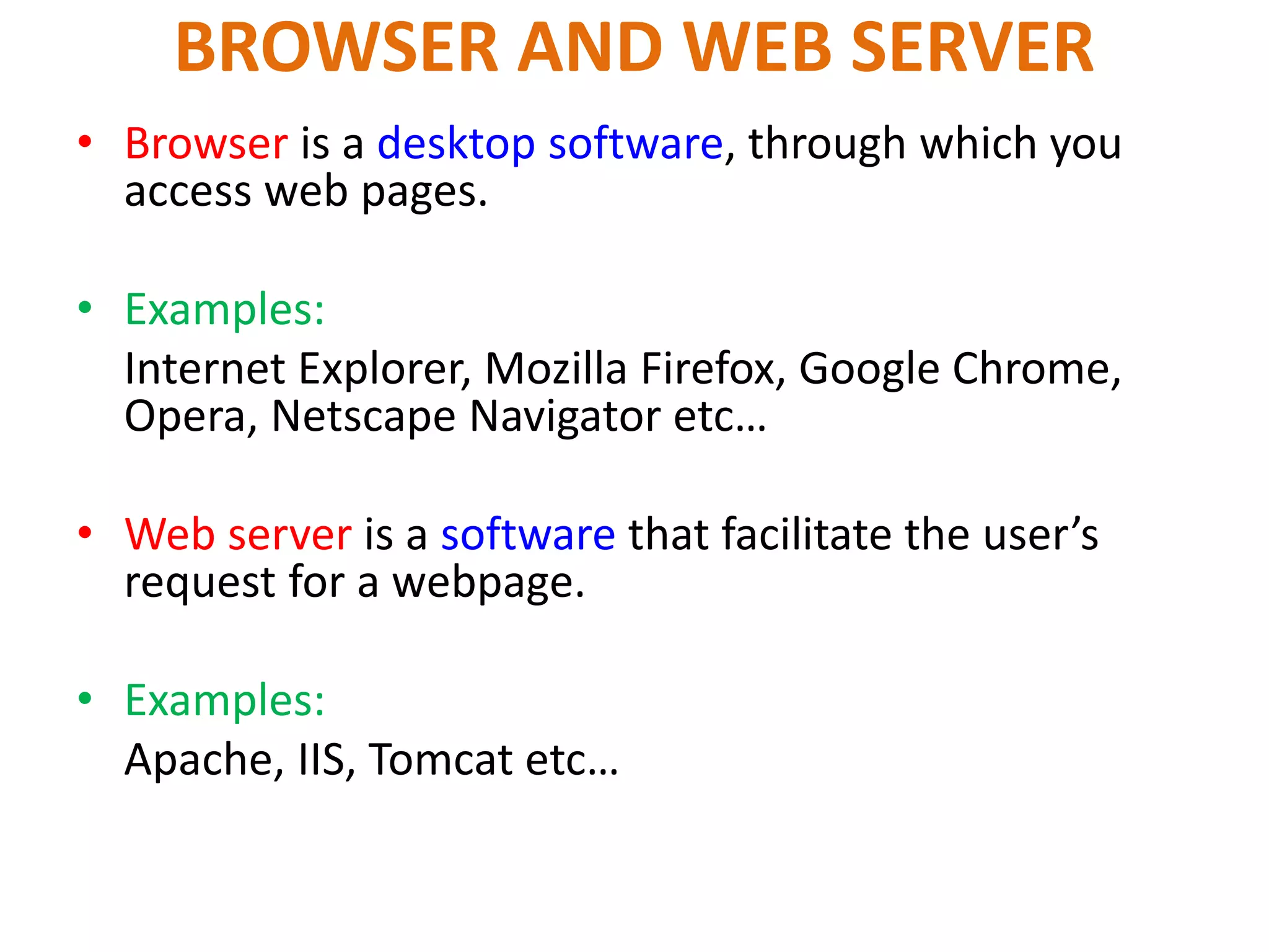BROWSER AND WEB SERVER
• Browser is a desktop software, through which you
access web pages.
• Examples:
Internet Explorer, Mozilla Firefox, Google Chrome,
Opera, Netscape Navigator etc…
• Web server is a software that facilitate the user’s
request for a webpage.
• Examples:
Apache, IIS, Tomcat etc…
 