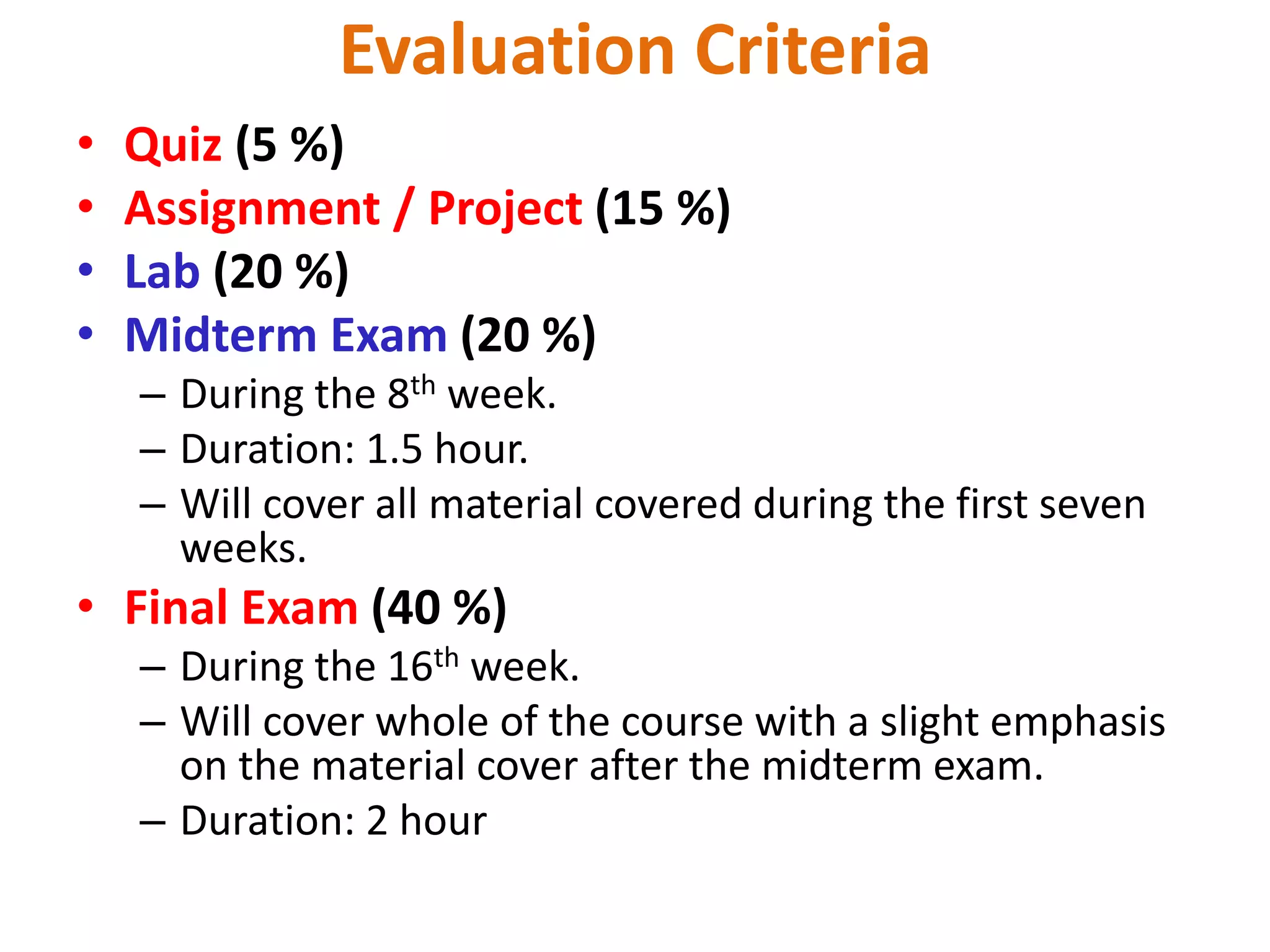 Evaluation Criteria
• Quiz (5 %)
• Assignment / Project (15 %)
• Lab (20 %)
• Midterm Exam (20 %)
– During the 8th week.
– Duration: 1.5 hour.
– Will cover all material covered during the first seven
weeks.
• Final Exam (40 %)
– During the 16th week.
– Will cover whole of the course with a slight emphasis
on the material cover after the midterm exam.
– Duration: 2 hour
 