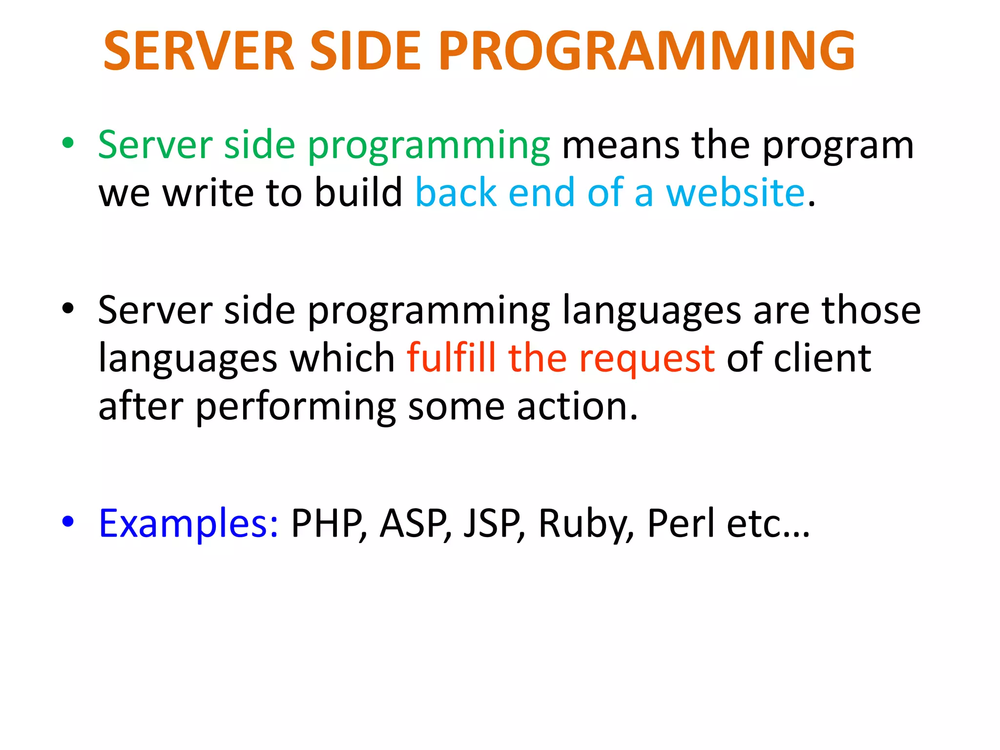 SERVER SIDE PROGRAMMING
• Server side programming means the program
we write to build back end of a website.
• Server side programming languages are those
languages which fulfill the request of client
after performing some action.
• Examples: PHP, ASP, JSP, Ruby, Perl etc…
 