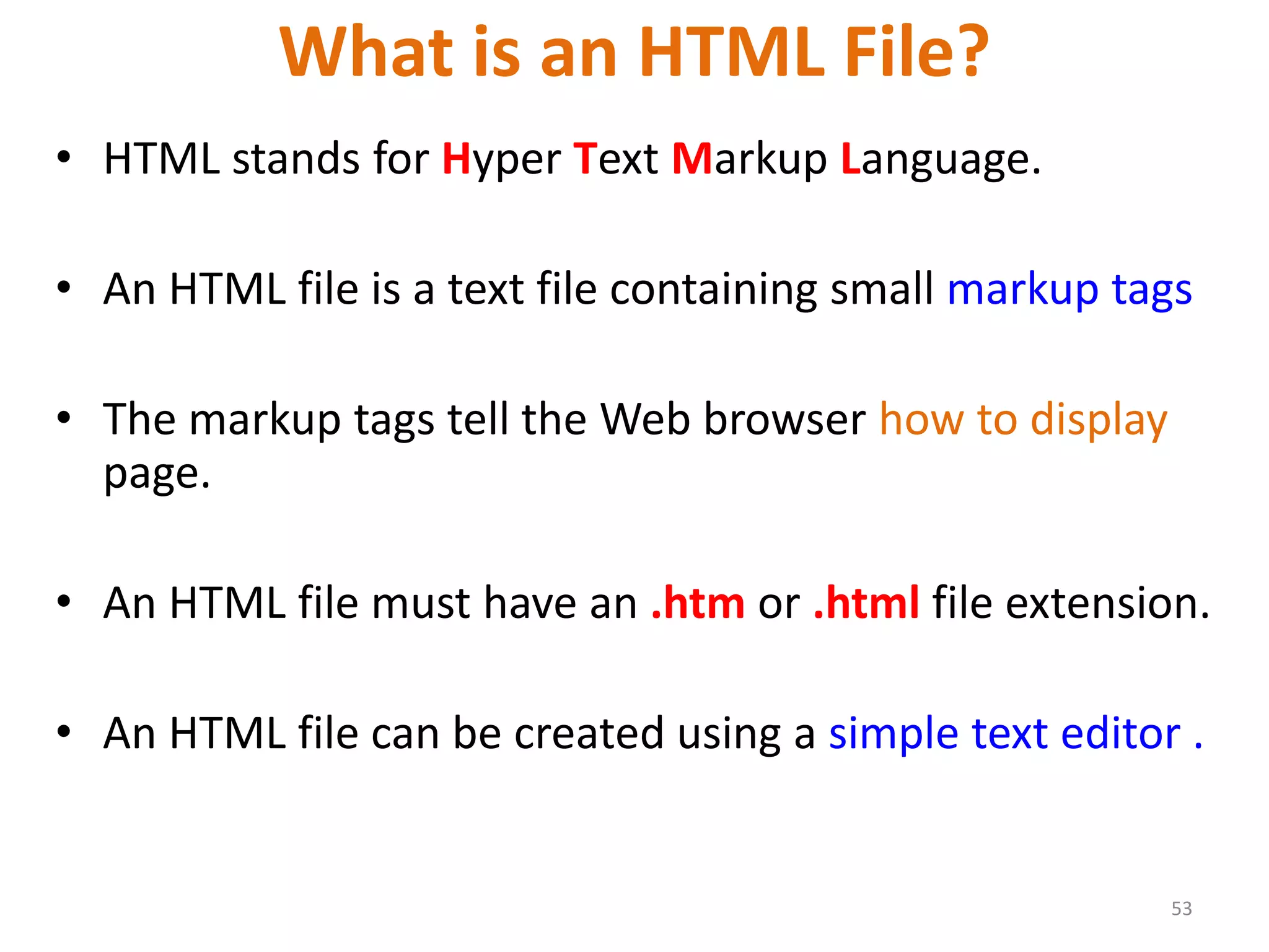 What is an HTML File?
• HTML stands for Hyper Text Markup Language.
• An HTML file is a text file containing small markup tags
• The markup tags tell the Web browser how to display
page.
• An HTML file must have an .htm or .html file extension.
• An HTML file can be created using a simple text editor .
53
 