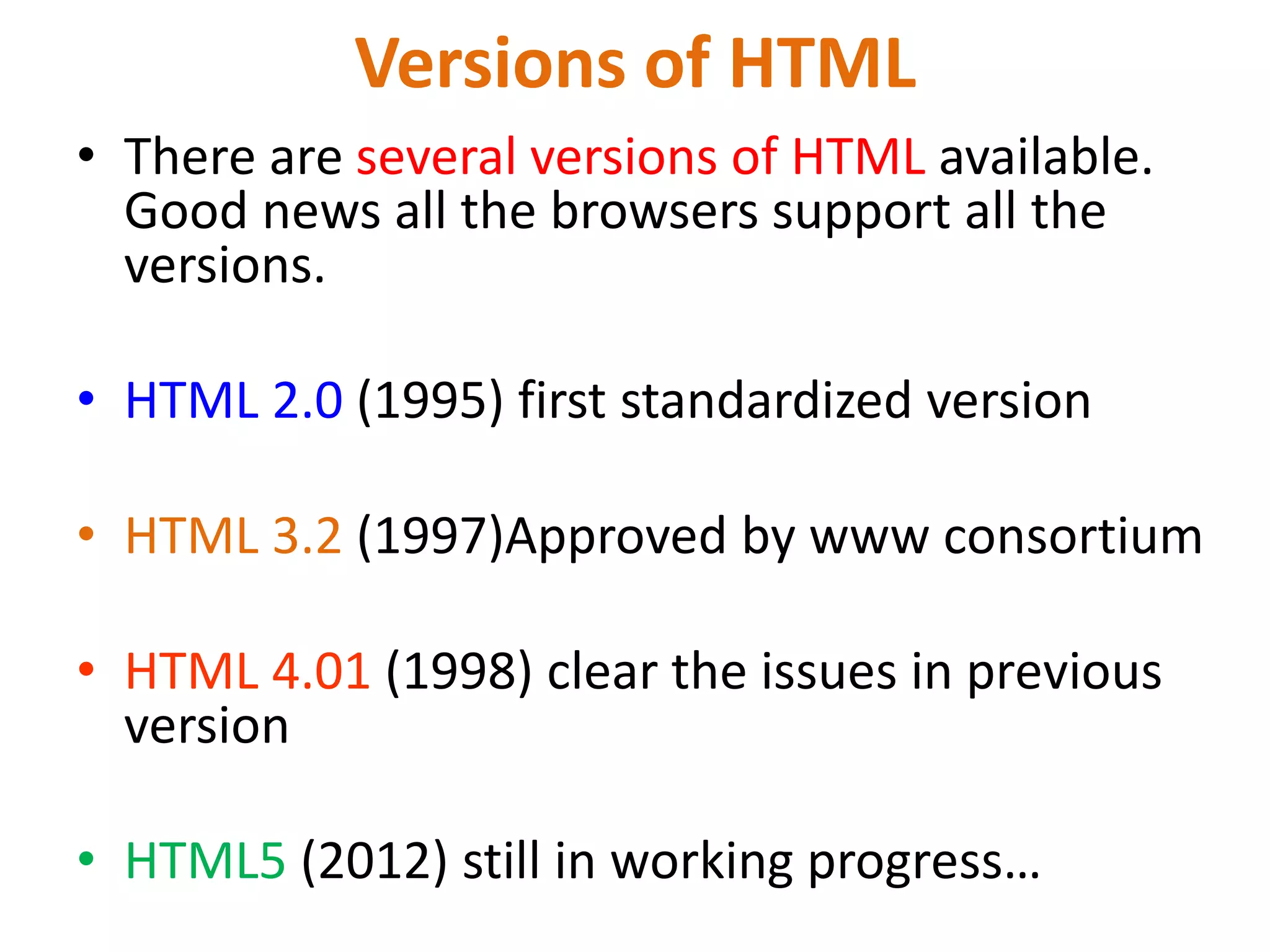 Versions of HTML
• There are several versions of HTML available.
Good news all the browsers support all the
versions.
• HTML 2.0 (1995) first standardized version
• HTML 3.2 (1997)Approved by www consortium
• HTML 4.01 (1998) clear the issues in previous
version
• HTML5 (2012) still in working progress…
 