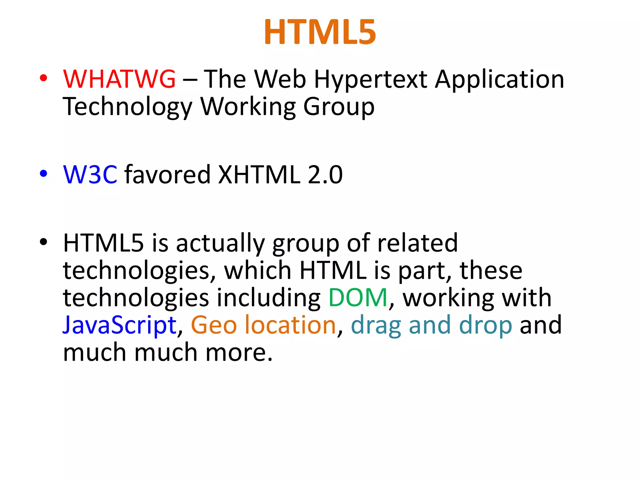 HTML5
• WHATWG – The Web Hypertext Application
Technology Working Group
• W3C favored XHTML 2.0
• HTML5 is actually group of related
technologies, which HTML is part, these
technologies including DOM, working with
JavaScript, Geo location, drag and drop and
much much more.
 