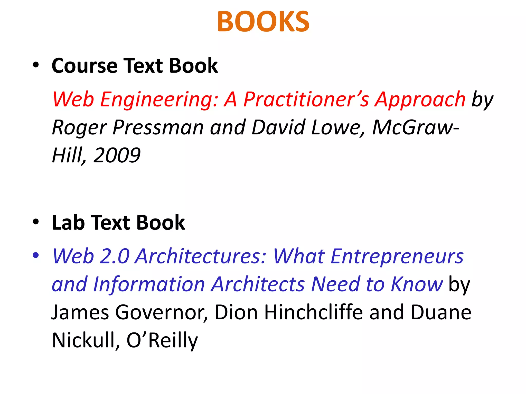 BOOKS
• Course Text Book
Web Engineering: A Practitioner’s Approach by
Roger Pressman and David Lowe, McGraw-
Hill, 2009
• Lab Text Book
• Web 2.0 Architectures: What Entrepreneurs
and Information Architects Need to Know by
James Governor, Dion Hinchcliffe and Duane
Nickull, O’Reilly
 