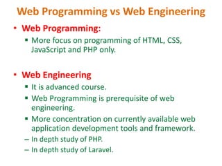 Web Programming vs Web Engineering
• Web Programming:
 More focus on programming of HTML, CSS,
JavaScript and PHP only.
• Web Engineering
 It is advanced course.
 Web Programming is prerequisite of web
engineering.
 More concentration on currently available web
application development tools and framework.
– In depth study of PHP.
– In depth study of Laravel.
 