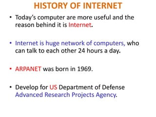 • Today’s computer are more useful and the
reason behind it is Internet.
• Internet is huge network of computers, who
can talk to each other 24 hours a day.
• ARPANET was born in 1969.
• Develop for US Department of Defense
Advanced Research Projects Agency.
HISTORY OF INTERNET
 