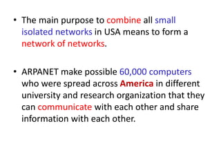 • The main purpose to combine all small
isolated networks in USA means to form a
network of networks.
• ARPANET make possible 60,000 computers
who were spread across America in different
university and research organization that they
can communicate with each other and share
information with each other.
 