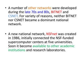 • A number of other networks were developed
during the late 70s and 80s, BITNET and
CSNET. For variety of reasons, neither BITNET
nor CSNET became a dominant national
network.
• A new national network, NSFnet was created
in 1986, initially connected the NSF-funded
supercomputer centers at five universities.
Soon it become available to other academic
institutions and research laboratories.
 