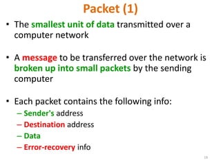 19
Packet (1)
• The smallest unit of data transmitted over a
computer network
• A message to be transferred over the network is
broken up into small packets by the sending
computer
• Each packet contains the following info:
– Sender's address
– Destination address
– Data
– Error-recovery info
 