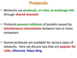 21
Protocols
• Networks use protocols, or rules, to exchange info
through shared channels
• Protocols prevent collisions of packets caused by
simultaneous transmission between two or more
computers
• Several protocols are available for various types of
networks. Here we discuss two that are popular for
LANs: Ethernet; Token Ring
 